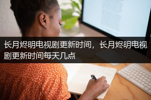 长月烬明电视剧更新时间，长月烬明电视剧更新时间每天几点